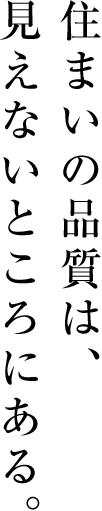 住まいの品質は、見えないところにある。