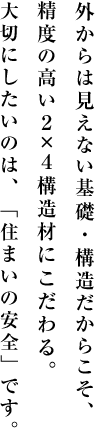 外からは見えない基礎・構造だからこそ、精度の高い２×４構造材にこだわる。大切にしたいのは、「住まいの安全」です。