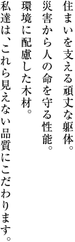 住まいを支える頑丈な躯体。災害から人の命を守る性能。環境に配慮した木材。私達は、これら見えない品質にこだわります。