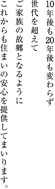10年後も20年後も変わらず世代を超えてご家族の故郷となるようにこれからも住まいの安心を提供してまいります。