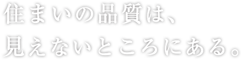 住まいの品質は、見えないところにある。