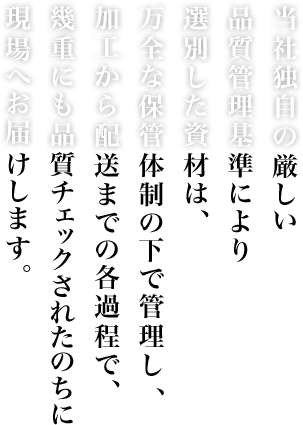 当社独自の厳しい品質管理基準により選別した資材は、万全な保管体制の下で管理し、加工から配送までの各過程で、幾重にも品質チェックされたのちに現場へお届けします。