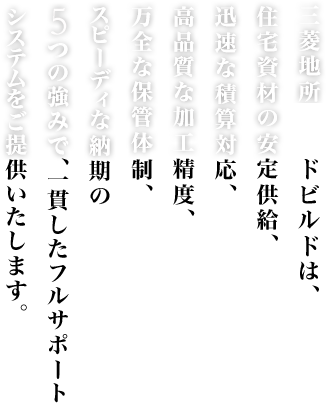 三菱地所ウッドビルドは、住宅資材の安定供給、迅速な積算対応、高品質な加工精度、万全な保管体制、スピーディな納期の５つの強みで、一貫したフルサポートシステムをご提供いたします。