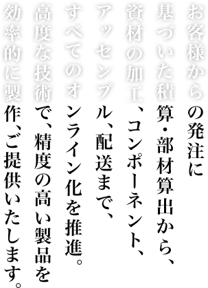 お客様からの発注に基づいた積算・部材算出から、資材の加工、コンポーネント、アッセンブル、配送まで、すべてのオンライン化を推進。高度な技術で、精度の高い製品を効率的に製作、ご提供いたします。